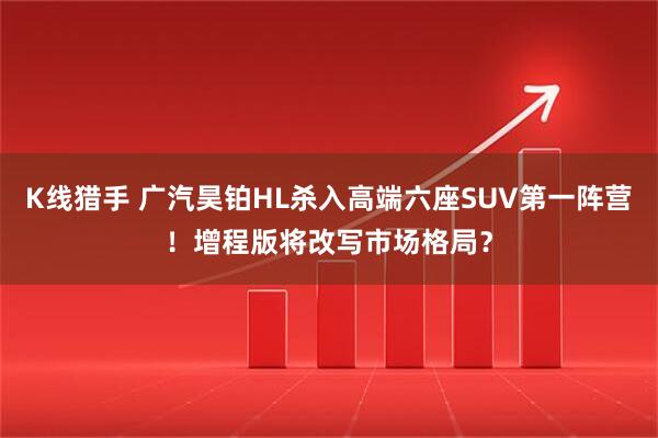 K线猎手 广汽昊铂HL杀入高端六座SUV第一阵营！增程版将改写市场格局？
