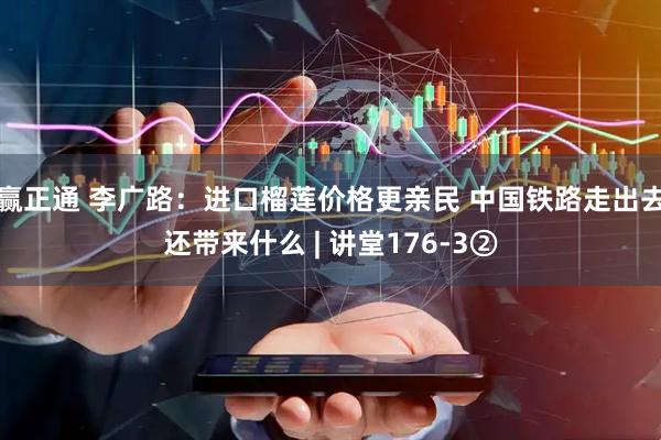 赢正通 李广路：进口榴莲价格更亲民 中国铁路走出去还带来什么 | 讲堂176-3②