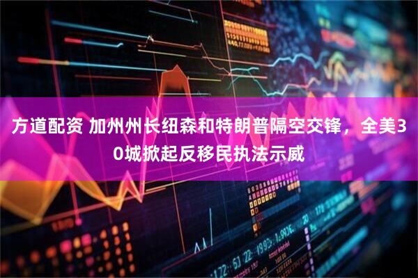 方道配资 加州州长纽森和特朗普隔空交锋，全美30城掀起反移民执法示威