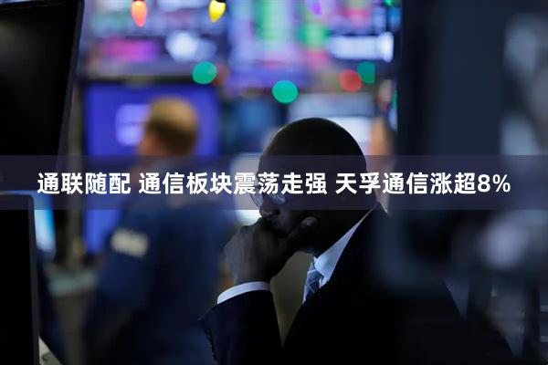 通联随配 通信板块震荡走强 天孚通信涨超8%