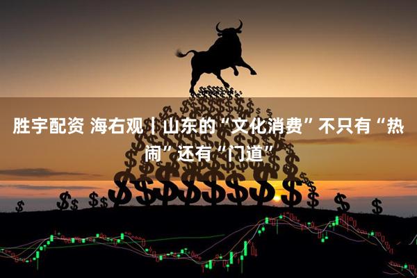 胜宇配资 海右观｜山东的“文化消费”不只有“热闹”还有“门道”