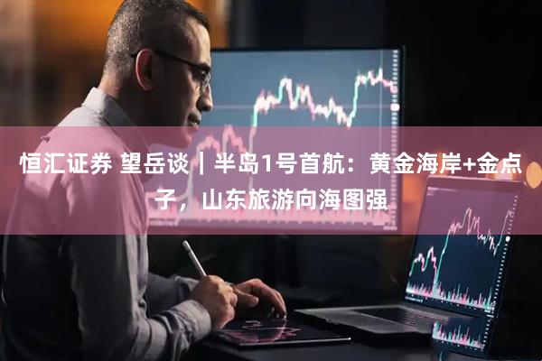 恒汇证券 望岳谈｜半岛1号首航：黄金海岸+金点子，山东旅游向海图强