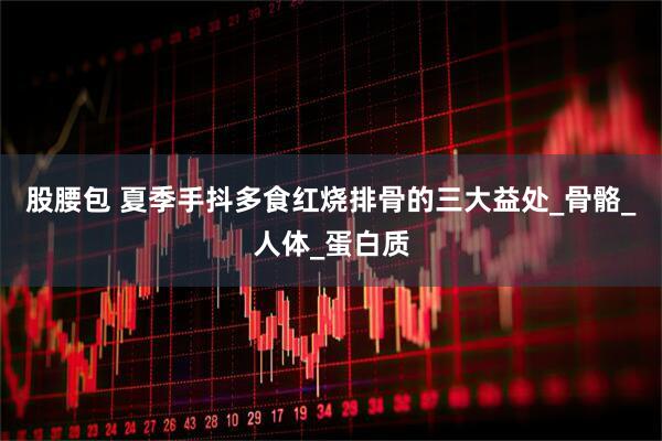 股腰包 夏季手抖多食红烧排骨的三大益处_骨骼_人体_蛋白质