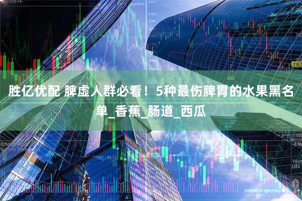 胜亿优配 脾虚人群必看！5种最伤脾胃的水果黑名单_香蕉_肠道_西瓜