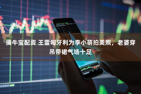 擒牛宝配资 王雷匈牙利为李小萌拍美照，老婆穿吊带裙气场十足