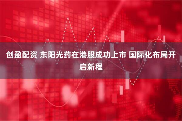 创盈配资 东阳光药在港股成功上市 国际化布局开启新程