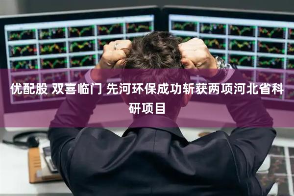 优配股 双喜临门 先河环保成功斩获两项河北省科研项目