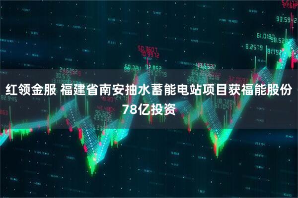 红领金服 福建省南安抽水蓄能电站项目获福能股份78亿投资