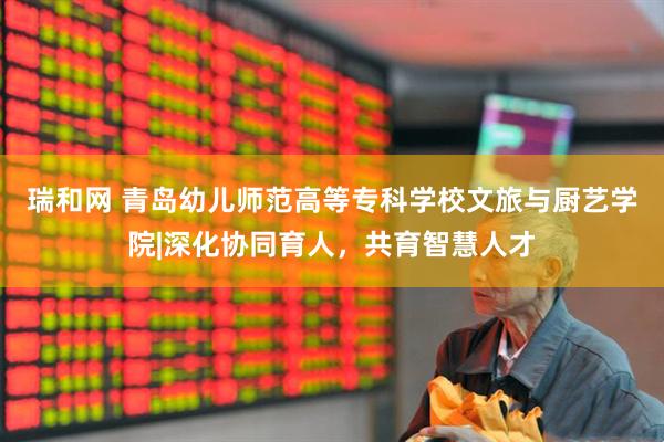 瑞和网 青岛幼儿师范高等专科学校文旅与厨艺学院|深化协同育人，共育智慧人才