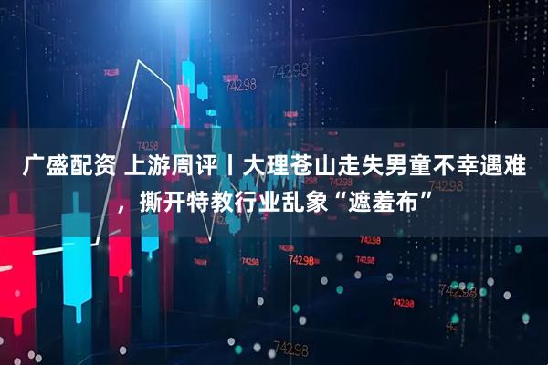 广盛配资 上游周评丨大理苍山走失男童不幸遇难，撕开特教行业乱象“遮羞布”