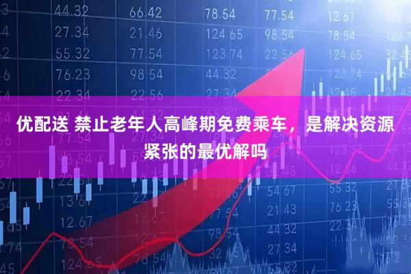 优配送 禁止老年人高峰期免费乘车，是解决资源紧张的最优解吗